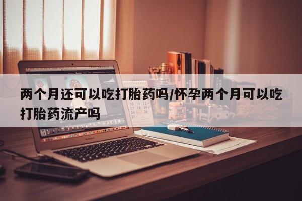 药流药购买联系两个月还可以吃打胎药吗/怀孕两个月可以吃打胎药流产吗